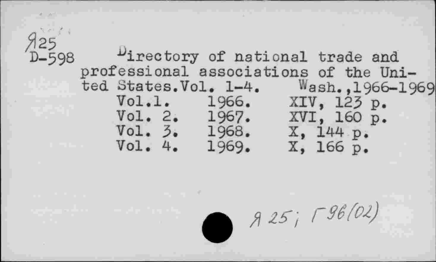 ﻿^25
D-598
directory of national trade and professional associations of the Uni
ted States.Vol. 1-4.
Vol.l.	1966.
Vol.	2.	1967.
Vol.	5.	1968.
Vol.	4.	1969.
Wash. ,1966-1969 XIV, 12^ p. XVI, 160 p.
X, 144 p.
X, 166 p.
